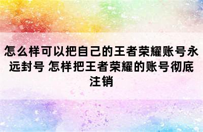 怎么样可以把自己的王者荣耀账号永远封号 怎样把王者荣耀的账号彻底注销